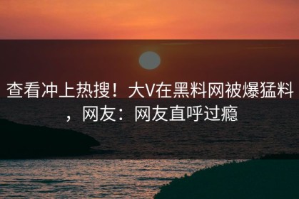 查看冲上热搜！大V在黑料网被爆猛料，网友：网友直呼过瘾