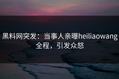 黑料网突发：当事人亲曝heiliaowang全程，引发众怒