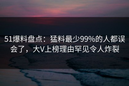 51爆料盘点：猛料最少99%的人都误会了，大V上榜理由罕见令人炸裂