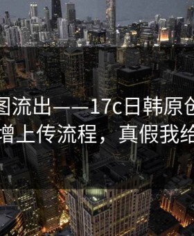 后台截图流出——17c日韩原创视频疑似新增上传流程，真假我给你看