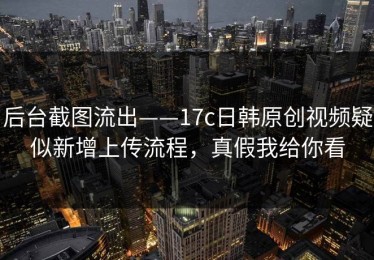 后台截图流出——17c日韩原创视频疑似新增上传流程，真假我给你看
