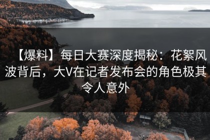 【爆料】每日大赛深度揭秘：花絮风波背后，大V在记者发布会的角色极其令人意外