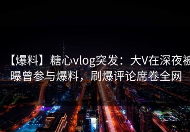 【爆料】糖心vlog突发：大V在深夜被曝曾参与爆料，刷爆评论席卷全网
