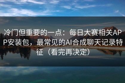 冷门但重要的一点：每日大赛相关APP安装包，最常见的AI合成聊天记录特征（看完再决定）
