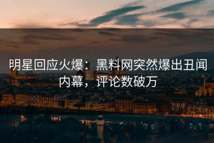 明星回应火爆：黑料网突然爆出丑闻内幕，评论数破万