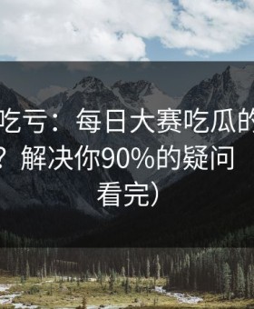 不看会吃亏：每日大赛吃瓜的AI推荐怎么用？解决你90%的疑问（一口气看完）