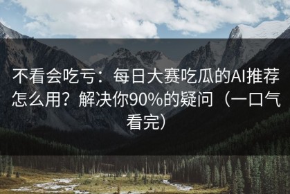 不看会吃亏：每日大赛吃瓜的AI推荐怎么用？解决你90%的疑问（一口气看完）