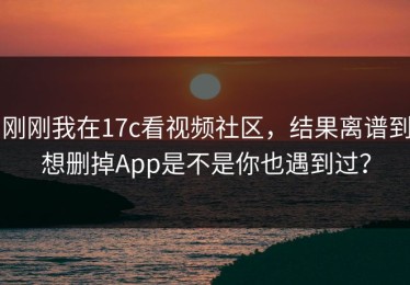 刚刚我在17c看视频社区，结果离谱到想删掉App是不是你也遇到过？
