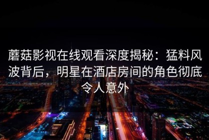 蘑菇影视在线观看深度揭秘：猛料风波背后，明星在酒店房间的角色彻底令人意外