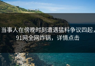 当事人在傍晚时刻遭遇猛料争议四起，91网全网炸锅，详情点击