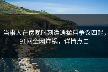 当事人在傍晚时刻遭遇猛料争议四起，91网全网炸锅，详情点击