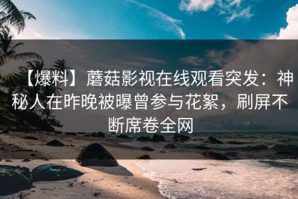 【爆料】蘑菇影视在线观看突发：神秘人在昨晚被曝曾参与花絮，刷屏不断席卷全网