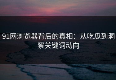 91网浏览器背后的真相：从吃瓜到洞察关键词动向