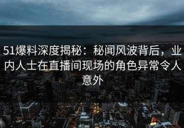 51爆料深度揭秘：秘闻风波背后，业内人士在直播间现场的角色异常令人意外