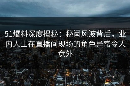 51爆料深度揭秘：秘闻风波背后，业内人士在直播间现场的角色异常令人意外