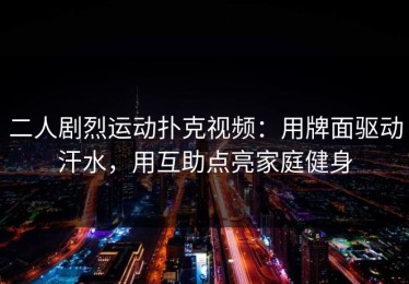 二人剧烈运动扑克视频：用牌面驱动汗水，用互助点亮家庭健身
