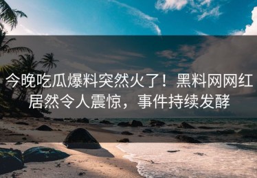 今晚吃瓜爆料突然火了！黑料网网红居然令人震惊，事件持续发酵