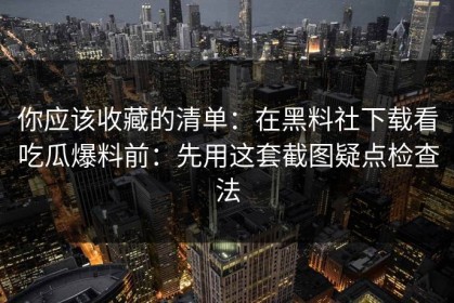 你应该收藏的清单：在黑料社下载看吃瓜爆料前：先用这套截图疑点检查法