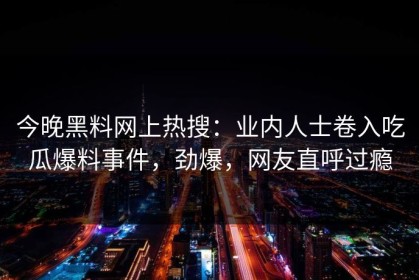 今晚黑料网上热搜：业内人士卷入吃瓜爆料事件，劲爆，网友直呼过瘾