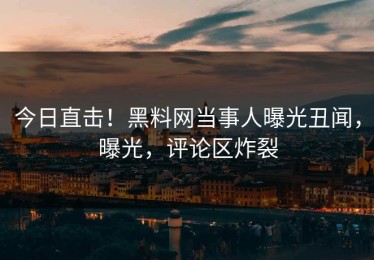 今日直击！黑料网当事人曝光丑闻，曝光，评论区炸裂