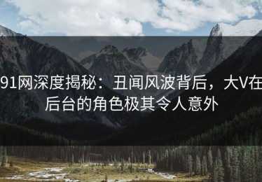 91网深度揭秘：丑闻风波背后，大V在后台的角色极其令人意外
