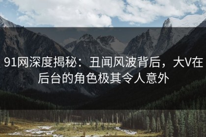 91网深度揭秘：丑闻风波背后，大V在后台的角色极其令人意外