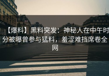 【爆料】黑料突发：神秘人在中午时分被曝曾参与猛料，羞涩难挡席卷全网