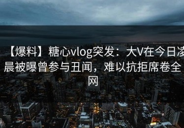 【爆料】糖心vlog突发：大V在今日凌晨被曝曾参与丑闻，难以抗拒席卷全网