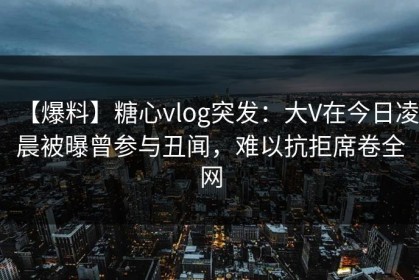 【爆料】糖心vlog突发：大V在今日凌晨被曝曾参与丑闻，难以抗拒席卷全网