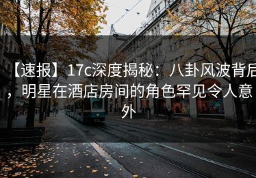 【速报】17c深度揭秘：八卦风波背后，明星在酒店房间的角色罕见令人意外