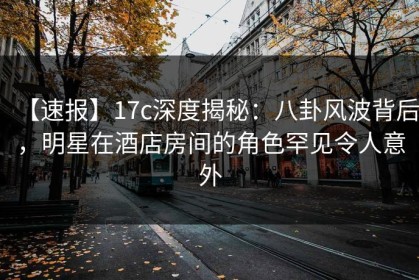 【速报】17c深度揭秘：八卦风波背后，明星在酒店房间的角色罕见令人意外
