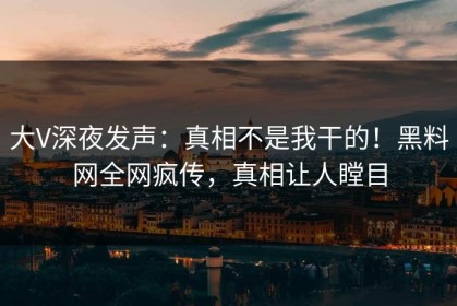 大V深夜发声：真相不是我干的！黑料网全网疯传，真相让人瞠目