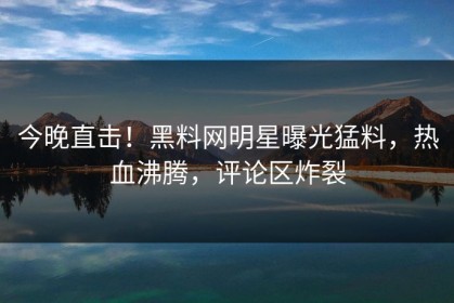 今晚直击！黑料网明星曝光猛料，热血沸腾，评论区炸裂