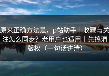 原来正确方法是，p站助手｜收藏与关注怎么同步？老用户也适用｜先搞清版权（一句话讲清）