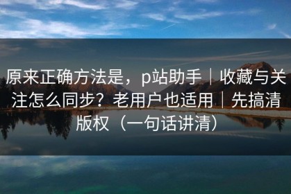 原来正确方法是，p站助手｜收藏与关注怎么同步？老用户也适用｜先搞清版权（一句话讲清）