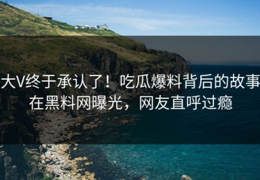 大V终于承认了！吃瓜爆料背后的故事在黑料网曝光，网友直呼过瘾