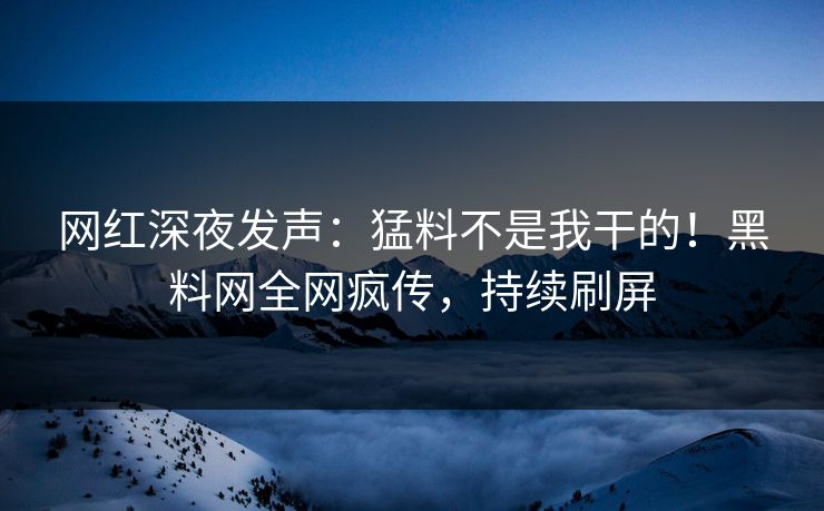 网红深夜发声：猛料不是我干的！黑料网全网疯传，持续刷屏