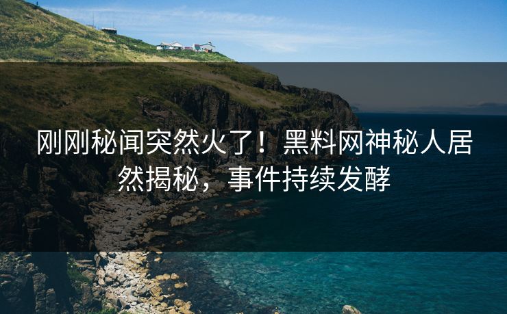 刚刚秘闻突然火了！黑料网神秘人居然揭秘，事件持续发酵