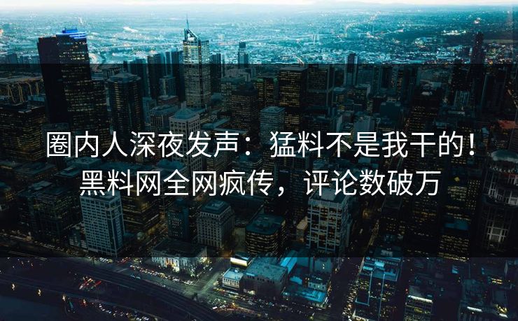 圈内人深夜发声：猛料不是我干的！黑料网全网疯传，评论数破万