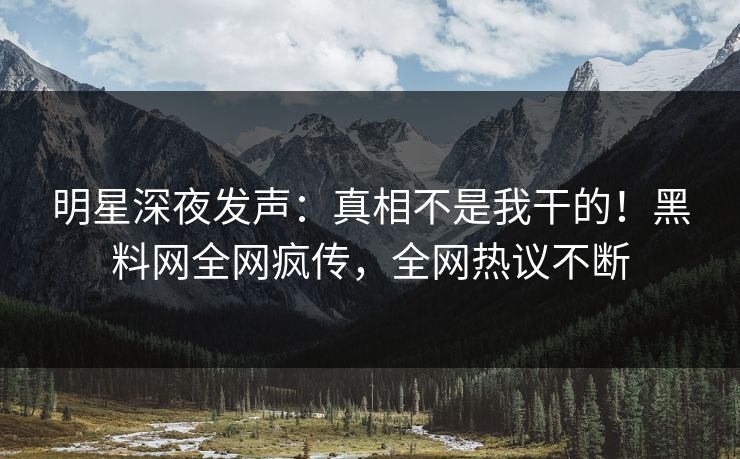 明星深夜发声：真相不是我干的！黑料网全网疯传，全网热议不断