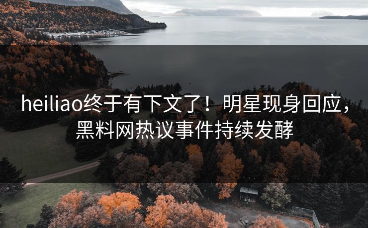 heiliao终于有下文了！明星现身回应，黑料网热议事件持续发酵