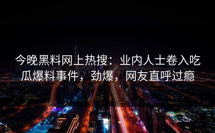今晚黑料网上热搜：业内人士卷入吃瓜爆料事件，劲爆，网友直呼过瘾