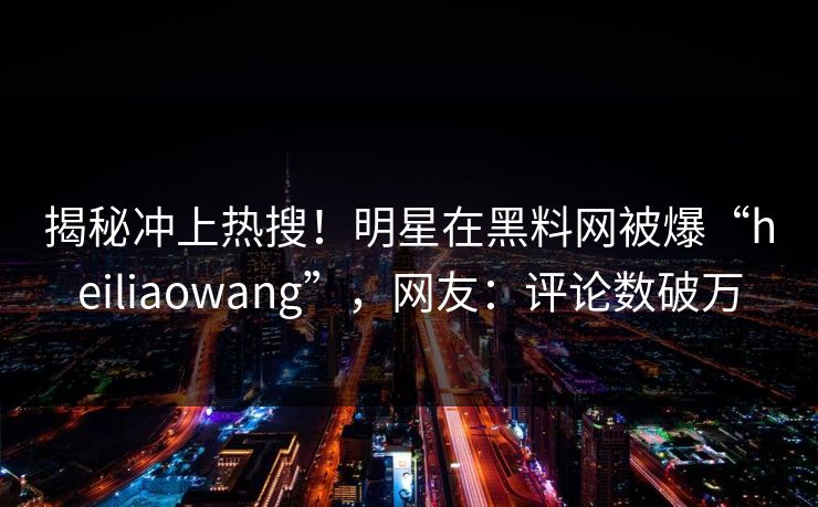 揭秘冲上热搜！明星在黑料网被爆“heiliaowang”，网友：评论数破万
