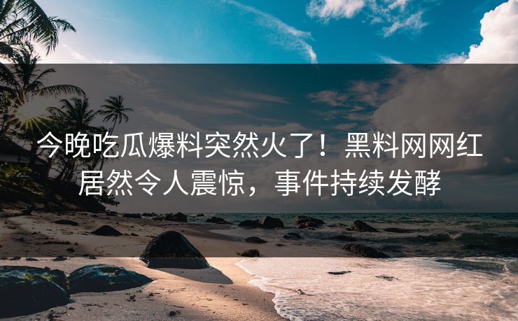 今晚吃瓜爆料突然火了！黑料网网红居然令人震惊，事件持续发酵