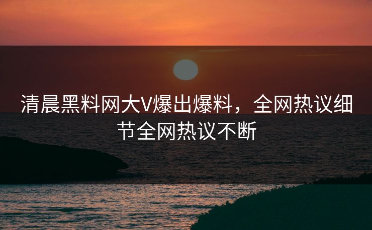 清晨黑料网大V爆出爆料，全网热议细节全网热议不断
