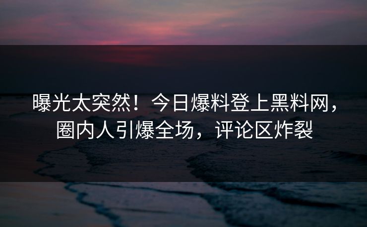 曝光太突然！今日爆料登上黑料网，圈内人引爆全场，评论区炸裂