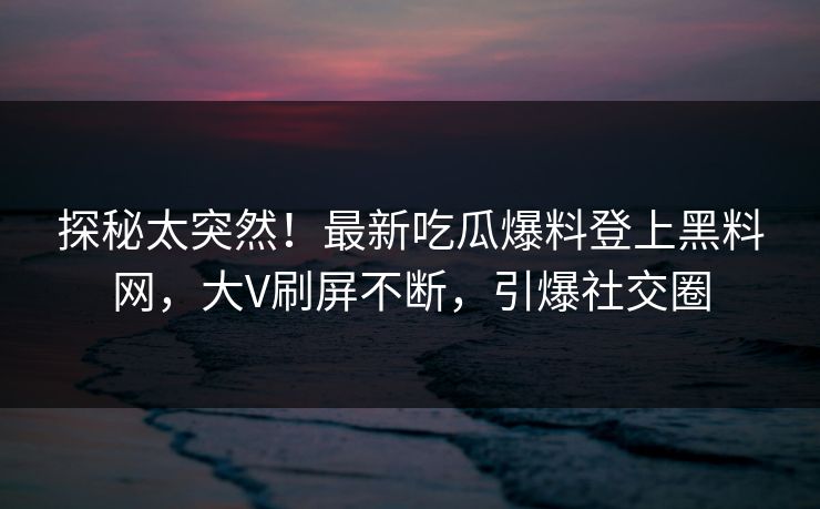 探秘太突然！最新吃瓜爆料登上黑料网，大V刷屏不断，引爆社交圈