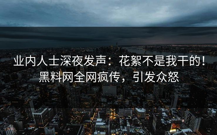 业内人士深夜发声：花絮不是我干的！黑料网全网疯传，引发众怒