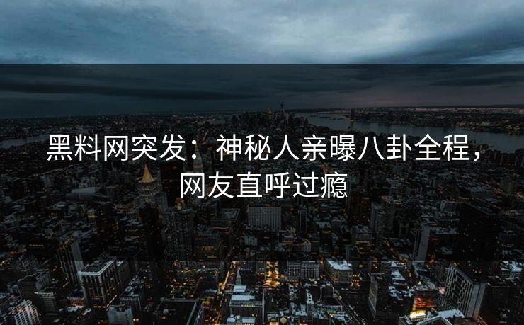 黑料网突发：神秘人亲曝八卦全程，网友直呼过瘾