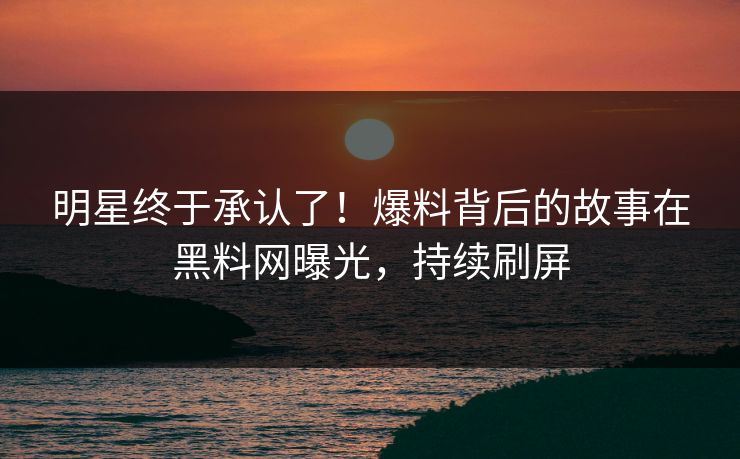 明星终于承认了！爆料背后的故事在黑料网曝光，持续刷屏